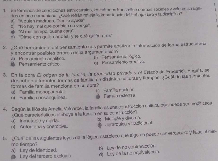 En términos de condiciones estructurales, los refranes transmiten normas sociales y valores arraiga-
dos en una comunidad. ¿Qué refrán refleja la importancia del trabajo duro y la disciplina?
a) “A quien madruga, Dios le ayuda”.
b) “No hay mal que por bien no venga”.
“Al mal tiempo, buena cara”.
d) “Dime con quién andas, y te diré quién eres”.
2. ¿Qué herramienta del pensamiento nos permite analizar la información de forma estructurada
y encontrar posibles errores en la argumentación?
a) Pensamiento analítico. b) Pensamiento lógico.
Pensamiento crítico. d) Pensamiento creativo.
3. En la obra El origen de la familia, la propiedad privada y el Estado de Frederick Engels, se
describen diferentes formas de familia en distintas culturas y tiempos. ¿Cuál de las siguientes
formas de familia menciona en su obra?
a) Familia monoparental. b) Familia nuclear.
c) Familia consanguínea. Familia extensa.
4. Según la filósofa Amelia Valcárcel, la familia es una construcción cultural que puede ser modificada.
¿Qué características atribuye a la familia en su construcción?
a) Inmutable y rígida. b) Múltiple y diversa.
c) Autoritaria y coercitiva. Jerárquica y tradicional.
5. ¿Cuál de las siguientes leyes de la lógica establece que algo no puede ser verdadero y falso al mis-
mo tiempo?
a) Ley de identidad. b) Ley de no contradicción.
Ley del tercero excluido. d) Ley de la no equivalencia.