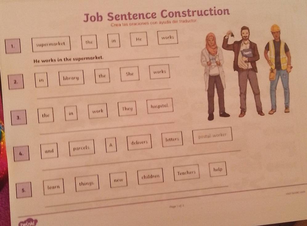 Job Sentence Construction 
Crea las oraciones con ayuda del traduct 
1. supermarket the in He works 
He works in the supermarket. 
_ 
_ 
2. in library the She works 
_ 
3. the in works They hospital 
postal worker 
_ 
6. and parcels A delivers letters 
Teachers help 
new 
5. _learn things children 
_ 
_ 
Page inf2 
_