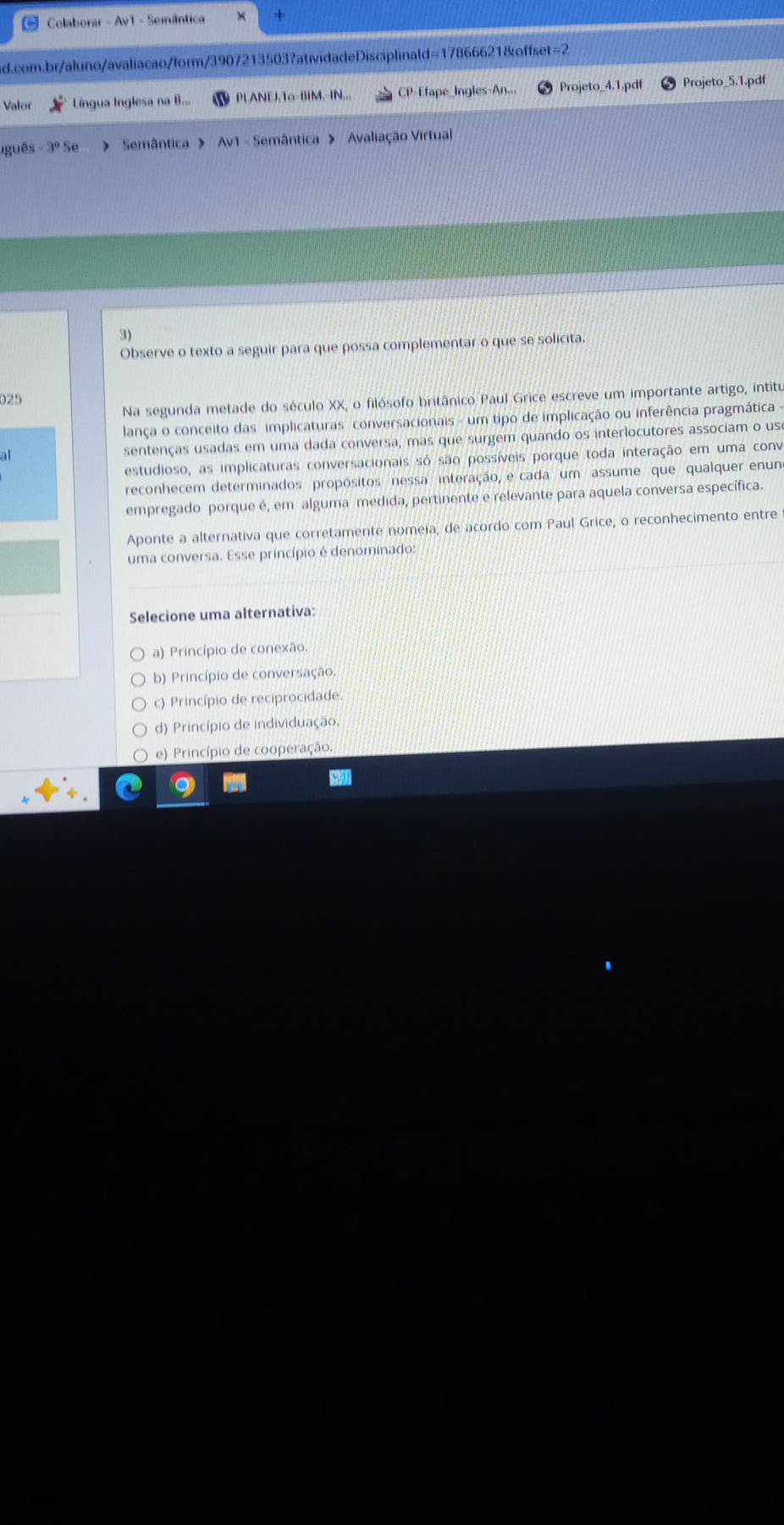 Colaborar - Av1 - Semântica
ad.com.br/aluno/avaliacao/form/3907213503?atividadeDisciplinald=17866621&offset=2
Valor Língua Inglesa na B... PLANEJ,To-BIM,-IN... CP-Efape_Ingles-An... Projeto_4.1.pdf Projeto_5.1.pdf
guês 3° > Semântica > Av1 - Semântica > Avaliação Virtual
3)
Observe o texto a seguir para que possa complementar o que se solicita.
Na segunda metade do século XX, o filósofo britânico Paul Grice escreve um importante artigo, intitu
025
lança o conceito das implicaturas conversacionais - um tipo de implicação ou inferência pragmática -
at sentenças usadas em uma dada conversa, mas que surgem quando os interlocutores associam o us
estudioso, as implicaturas conversacionais só são possíveis porque toda interação em uma conv
reconhecem determinados propósitos nessa interação, e cada um assume que qualquer enun
empregado porque é, em alguma medida, pertinente e relevante para aquela conversa específica.
Aponte a alternativa que corretamente nomeia, de acordo com Paul Grice, o reconhecimento entre
uma conversa. Esse princípio é denominado:
Selecione uma alternativa:
a) Princípio de conexão.
b) Princípio de conversação.
c) Princípio de reciprocidade.
d) Princípio de individuação,
e) Princípio de cooperação.