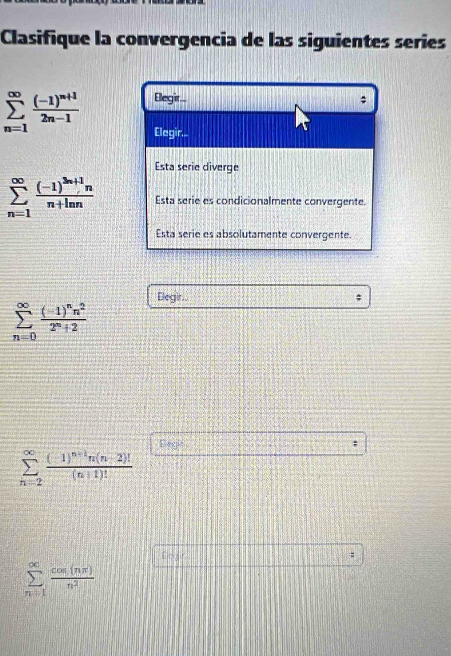 Clasifique la convergencia de las siguientes series
sumlimits _(n=1)^(∈fty)frac (-1)^n+12n-1
Elegir..
;
Elegir...
Esta serie diverge
sumlimits _(n=1)^(∈fty)frac (-1)^3n+1nn+ln n
Esta serie es condicionalmente convergente.
Esta serie es absolutamente convergente.
Elegir..
sumlimits _(n=0)^(∈fty)frac (-1)^nn^22^n+2
Elegie
sumlimits _(n=2)^(∈fty)frac (-1)^n+1n(n-2)!(n+1)!
Legir
:
sumlimits _(n=1)^(∈fty) cos (nπ )/n^2 