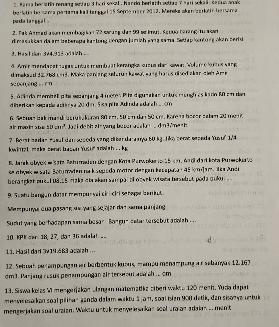 Rama berlatih renang setiap 3 hari sekali. Nando berlatih setiap 7 hari sekali. Kedua anak
berlatih bersama pertama kali tanggal 15 September 2012. Mereka akan berlatih bersama
pada tanggal....
2. Pak Ahmad akan membagikan 72 sarung dan 99 selimut. Kedua barang itu akan
dimasukkan dalam beberapa kantong dengan jumlah yang sama. Setiap kantong akan berisi
3. Hasil dari 3V4.913 adalah ....
4. Amir mendapat tugas untuk membuat kerangka kubus dari kawat. Volume kubus yang
dimaksud 32.768 cm3. Maka panjang seluruh kawat yang harus disediakan oleh Amir
sepanjang ... cm
5. Adinda membeli pita sepanjang 4 meter. Pita digunakan untuk menghias kado 80 cm dan
diberikan kepada adiknya 20 dm. Sisa pita Adinda adalah ... cm
6. Sebuah bak mandi berukukuran 80 cm, 50 cm dan 50 cm. Karena bocor dalam 20 menit
air masih sisa 50dm^3. Jadi debit air yang bocor adalah ... dm3/menit
7. Berat badan Yusuf dan sepeda yang dikendarainya 60 kg. Jika berat sepeda Yusuf 1/4
kwintal, maka berat badan Yusuf adalah ... kg
8. Jarak obyek wisata Baturraden dengan Kota Purwokerto 15 km. Andi dari kota Purwokerto
ke obyek wisata Baturraden naik sepeda motor dengan kecepatan 45 km/jam. Jika Andi
berangkat pukul 08.15 maka dia akan sampai di obyek wisata tersebut pada pukul ....
9. Suatu bangun datar mempunyai ciri-ciri sebagai berikut:
Mempunyai dua pasang sisi yang sejajar dan sama panjang
Sudut yang berhadapan sama besar . Bangun datar tersebut adalah ....
10. KPK dari 18, 27, dan 36 adalah ....
11. Hasil dari 3V19.683 adalah ....
12. Sebuah penampungan air berbentuk kubus, mampu menampung air sebanyak 12.167
dm3. Panjang rusuk penampungan air tersebut adalah ... dm
13. Siswa kelas VI mengerjakan ulangan matematika diberi waktu 120 menit. Yuda dapat
menyelesaikan soal pilihan ganda dalam waktu 1 jam, soal isian 900 detik, dan sisanya untuk
mengerjakan soal uraian. Waktu untuk menyelesaikan soal uraian adalah ... menit