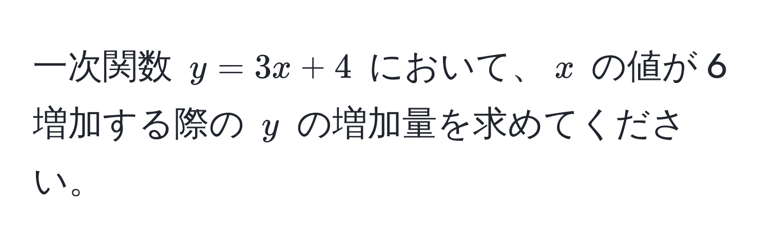 一次関数 $y = 3x + 4$ において、$x$ の値が 6 増加する際の $y$ の増加量を求めてください。