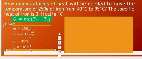 How many calories of heat will be needed to raise the 
temperature of 250g of iron from 40°C to 95°C ? The specific 
heat of iron is 0.11cal/g °C
Q=mc(T_f-T_i)
Given:
m=250g
c=0.11 cal/g°C 
T_f=95°C
T_t=40°C°
。 
η