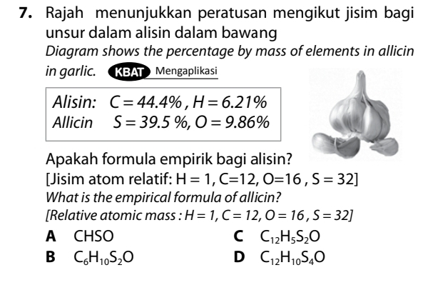 Rajah menunjukkan peratusan mengikut jisim bagi
unsur dalam alisin dalam bawang
Diagram shows the percentage by mass of elements in allicin
in garlic. KBAT Mengaplikasi
Alisin: C=44.4% , H=6.21%
Allicin S=39.5% , O=9.86%
Apakah formula empirik bagi alisin?
[Jisim atom relatif: H=1, C=12, O=16, S=32]
What is the empirical formula of allicin?
[Relative atomic mass : H=1, C=12, O=16, S=32]
A CHSO C C_12H_5S_2O
B C_6H_10S_2O
D C_12H_10S_4O