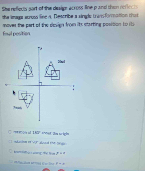 She reflects part of the design across line p and then reflects
the image across line n. Describe a single transformation that
moves the part of the design from its starting position to its
final position.
rotation of 180° about the origin
rotation of 90° about the origin
translation along the line p=n
reflection across the line p=n