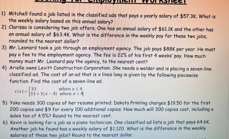 Mem Worksneet
1) Mitchell found a job listed in the classified ads that pays a yearly salary of $57.3K. What is
the weekly salary based on this annual salary?
2) Clarissa is considering two job offers. One has an annual salary of $61.1K and the other has
an annual salary of $63.4K. What is the difference in the weekly pay for these two jobs,
rounded to the nearest dollar?
3) Mr. Leonard took a job through an employment agency. The job pays $88K per year. He must
pay a fee to the employment agency. The fee is 22% of his first 4 weeks ' pay. How much
money must Mr. Leonard pay the agency, to the nearest cent?
4) Arielle owns Levitt Construction Corporation. She needs a welder and is placing a seven-line
classified ad. The cost of an ad that is x lines long is given by the following piecewise
function. Find the cost of a seven-line ad.
c(x)=beginarrayl 33 33+5(x-4)endarray. when x≤ 4
when x>4|
5) Yoko needs 300 copies of her resume printed. Dakota Printing charges $19.50 for the first
200 copies and $9 for every 100 additional copies. How much will 300 copies cost, including a
sales tax of 4.5%? Round to the nearest cent.
6) Kevin is looking for a job as a piano technician. One classified ad lists a job that pays 64.6K.
Another job he found has a weekly salary of $1,120. What is the difference in the weekly
salaries of these two jobs? Round to the nearest dollar.