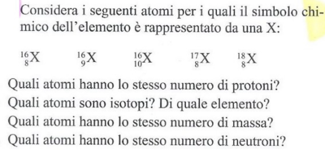 Considera i seguenti atomi per i quali il simbolo chi- 
mico dell’elemento è rappresentato da una X :
_8^(16)X
10 X
16
17 Y 18 X
9
10
8
8
Quali atomi hanno lo stesso numero di protoni? 
Quali atomi sono isotopi? Di quale elemento? 
Quali atomi hanno lo stesso numero di massa? 
Quali atomi hanno lo stesso numero di neutroni?