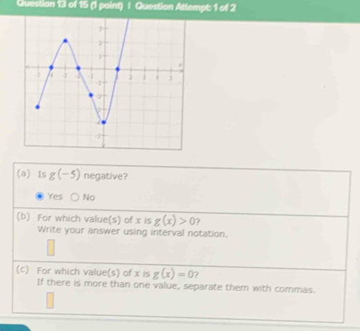 Question Attempt: 1 of 2
(a) Is g(-5) negative?
Yes No
(b) For which value(s) of x is g(x)>0 ?
Write your answer using interval notation.
(c) For which value(s) of x is g(x)=0 7
If there is more than one value, separate them with commas.