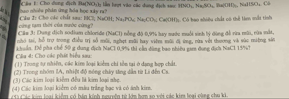 Cho dung dịch Ba(NO_3) 02 lần lượt vào các dung dịch sau: HNO_3, Na_2SO_4, Ba(OH)_2, NaHSO_4. Có 
ất là bao nhiêu phản ứng hóa học xảy ra? 
king 
Câu 2: Cho các chất sau: HCl; NaOH; Na_3PO_4; Na_2CO_3; Ca(OH)_2 :. Có bao nhiêu chất có thể làm mất tính 
cứng tạm thời của nước cứng? 
ngày. 
Câu 3: Dung dịch sodium chloride (NaCl) nồng độ 0, 9% hay nước muối sinh lý dùng đề rừa mũi, rừa mắt, 
chú 
nhỏ tai, hỗ trợ trong điều trị sồ mũi, nghẹt mũi hay viêm mũi dị ứng, rừa vết thương và súc miệng sát 
khuẩn. Để pha chế 50 g dung dịch NaCl 0, 9% thì cần dùng bao nhiêu gam dung dịch NaCl 15%? 
Câu 4: Cho các phát biểu sau: 
(1) Trong tự nhiên, các kim loại kiềm chỉ tồn tại ở dạng hợp chất. 
(2) Trong nhóm IA, nhiệt độ nóng chảy tăng dần từ Li đến Cs. 
(3) Các kim loại kiểm đều là kim loại nhẹ. 
(4) Các kim loại kiểm có màu trắng bạc và có ánh kim. 
(5) Các kim loai kiềm có bán kính nguyên tử lớn hơn so với các kim loại cùng chu kì.