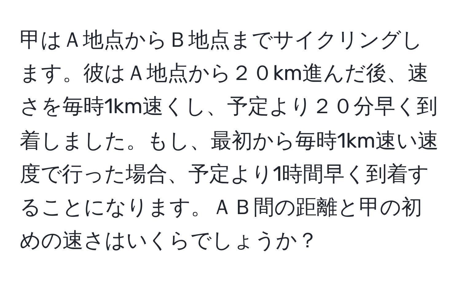 甲はＡ地点からＢ地点までサイクリングします。彼はＡ地点から２０km進んだ後、速さを毎時1km速くし、予定より２０分早く到着しました。もし、最初から毎時1km速い速度で行った場合、予定より1時間早く到着することになります。ＡＢ間の距離と甲の初めの速さはいくらでしょうか？