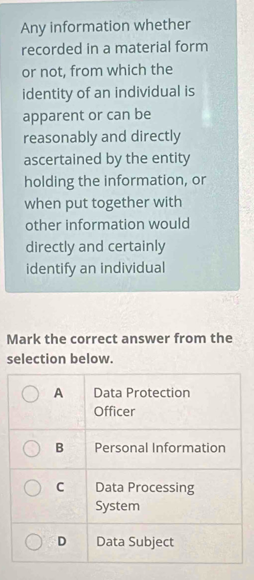 Any information whether
recorded in a material form
or not, from which the
identity of an individual is
apparent or can be
reasonably and directly
ascertained by the entity
holding the information, or
when put together with
other information would
directly and certainly
identify an individual
Mark the correct answer from the
selection below.
A Data Protection
Officer
B Personal Information
C Data Processing
System
D Data Subject