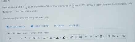 We can think of 3+ 1/4  as the question "How many groups of  1/4  are in 37° Draw a tape diagram to represent this 
question. Then find the answer. 
Submi your tope diagram using the tools belov 
InseRt iMage TAKE PHOTO 5 DRAW GRAPH 
Fille Edit View Insert Format Tools Table 
12pt B 「