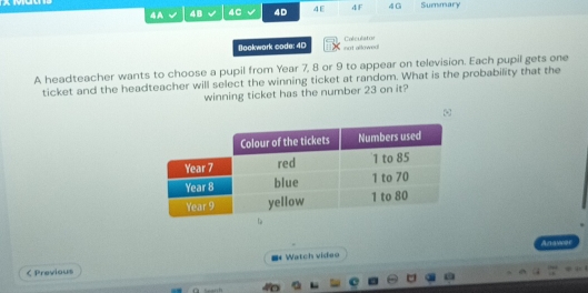 4A 4B 4C 4D 4E 4 F 4G Summary 
Bookwork code: 4D not allowed! Colculator 
A headteacher wants to choose a pupil from Year 7, 8 or 9 to appear on television. Each pupil gets one 
ticket and the headteacher will select the winning ticket at random. What is the probability that the 
winning ticket has the number 23 on it? 
Anawer 
< Previous ■ Watch video