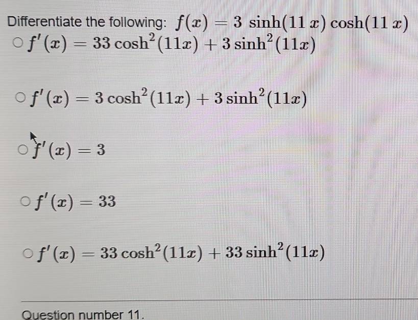 Differentiate the following: f(x)=3sin h(11x)cos h(11x)
f'(x)=33cos h^2(11x)+3sin h^2(11x)
f'(x)=3cos h^2(11x)+3sin h^2(11x)
f'(x)=3
f'(x)=33
f'(x)=33cos h^2(11x)+33sin h^2(11x)
Question number 11.