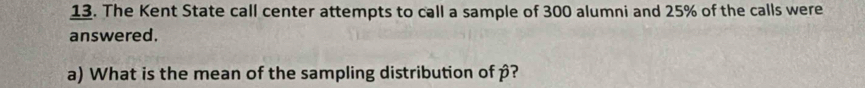 The Kent State call center attempts to call a sample of 300 alumni and 25% of the calls were 
answered. 
a) What is the mean of the sampling distribution of p?