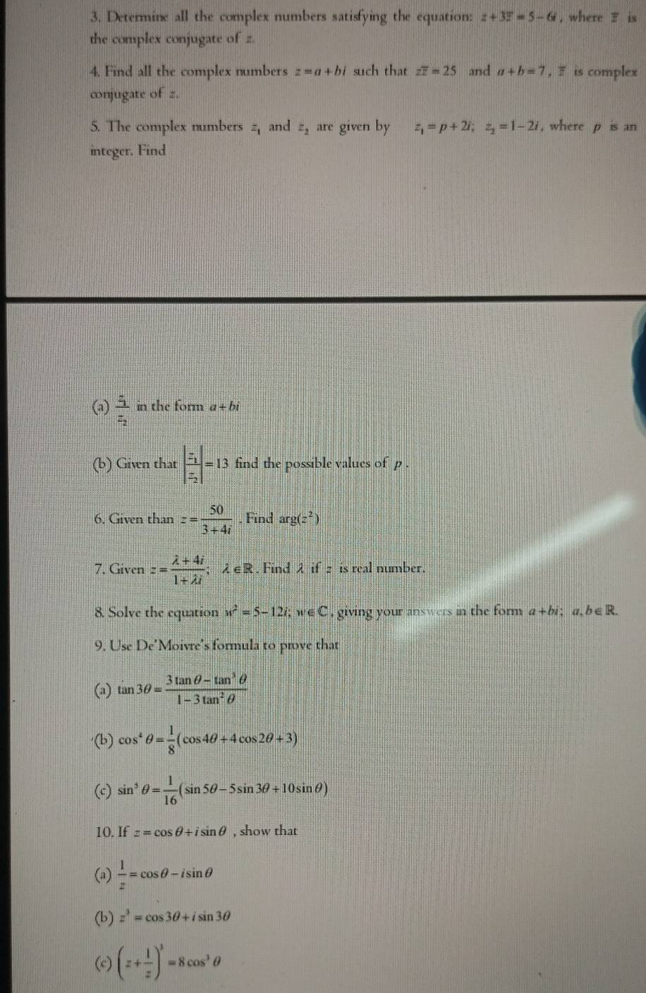 Determine all the complex numbers satisfying the equation: z+3overline z=5-6i , where z is 
the complex conjugate of z. 
4. Find all the complex numbers z=a+bi such that zoverline z=25 and a+b=7 , F is complex 
cnjugate of z. 
5. The complex numbers z_1 and z_2 are given by z_1=p+2i; z_2=1-2i , where p is an 
integer. Find 
(a) frac z_1z_2 in the form a+bi
(b) Givn that beginvmatrix frac z_1z_2endvmatrix =13 find the possible values of p. 
6. Given than z= 50/3+4i  , Find arg(z^2)
7. Given z= (lambda +4i)/1+lambda i ;lambda ∈ R. Find λ if 2 is real number. 
8. Solve the equation w^2=5-12i; w∈ C i giving your answers in the form a+bi : a. b∈ R. 
9. Use De’Moivre's formula to prove that 
(a) tan 3θ = (3tan θ -tan^3θ )/1-3tan^2θ  
(b) cos^4θ = 1/8 (cos 4θ +4cos 2θ +3)
(c) sin^5θ = 1/16 (sin 5θ -5sin 3θ +10sin θ )
10. If z=cos θ +isin θ , show that 
(a)  1/z =cos θ -isin θ
(b) z^3=cos 3θ +isin 3θ
(c) (z+ 1/z )^3=8cos^3θ