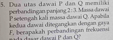 Dua utas dawai P dan Q memiliki 
perbandingan panjang 2:3. Massa dawai
P setengah kali massa dawai Q. Apabila 
kedua dawai ditegangkan dengan gaya
F, berapakah perbandingan frekuensi 
nada dasar dawai P dan Q?