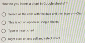 How do you insert a chart in Google sheets? *
Select all the cells with the data and then Insert --> Chart
This is not an option in Google sheets
Type in insert chart
Right click on one cell and select chart