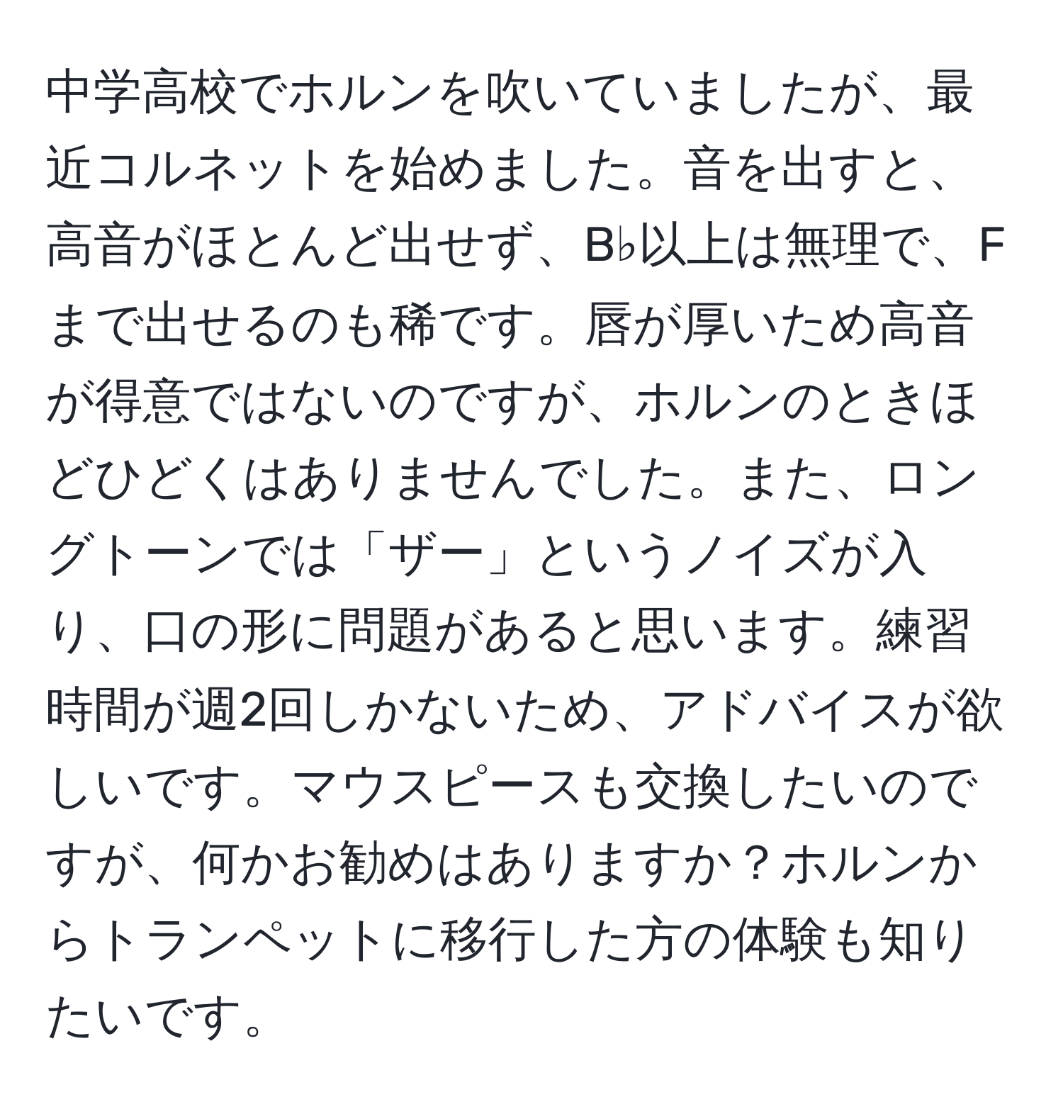 中学高校でホルンを吹いていましたが、最近コルネットを始めました。音を出すと、高音がほとんど出せず、B♭以上は無理で、Fまで出せるのも稀です。唇が厚いため高音が得意ではないのですが、ホルンのときほどひどくはありませんでした。また、ロングトーンでは「ザー」というノイズが入り、口の形に問題があると思います。練習時間が週2回しかないため、アドバイスが欲しいです。マウスピースも交換したいのですが、何かお勧めはありますか？ホルンからトランペットに移行した方の体験も知りたいです。