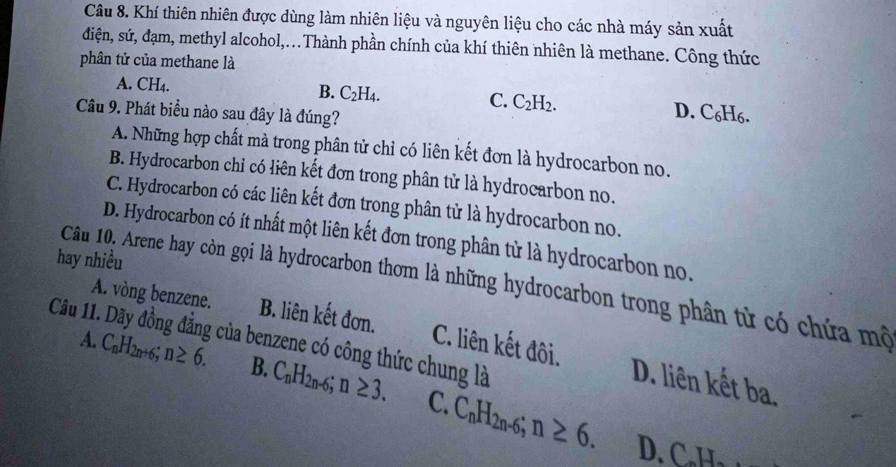 Khí thiên nhiên được dùng làm nhiên liệu và nguyên liệu cho các nhà máy sản xuất
điện, sứ, đạm, methyl alcohol,...Thành phần chính của khí thiên nhiên là methane. Công thức
phân tử của methane là
A. CH₄. B. C_2H_4. C. C_2H_2. D. C₆H6.
Câu 9. Phát biểu nào sau đây là đúng?
A. Những hợp chất mà trong phân tử chỉ có liên kết đơn là hydrocarbon no.
B. Hydrocarbon chỉ có liên kết đơn trong phân tử là hydrocarbon no.
C. Hydrocarbon có các liên kết đơn trong phân tử là hydrocarbon no.
D. Hydrocarbon có ít nhất một liên kết đơn trong phân tử là hydrocarbon no.
hay nhiều
Câu 10. Arene hay còn gọi là hydrocarbon thơm là những hydrocarbon trong phân từ có chứa mô
A. vòng benzene.
Câu 11 B. liên kết đơn.
của benzene có công thức chung là
C. liên kết đôi. D. liên kết ba.
A. C_nH_2n+6; n≥ 6. B. C_nH_2n-6; n≥ 3. C. C_nH_2n-6; n≥ 6. 
D. C. H₃