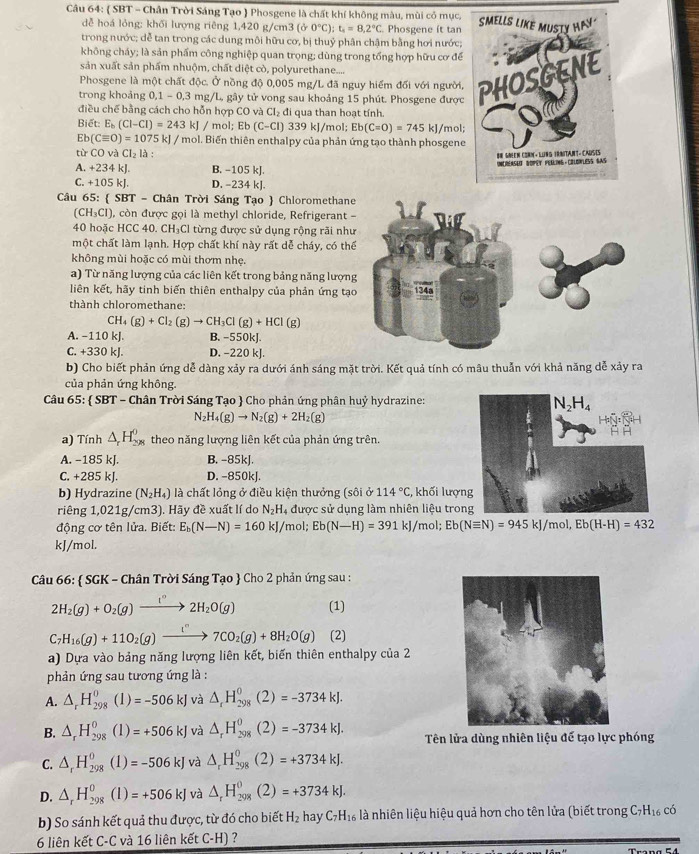 ( SBT - Chân Trời Sáng Tạo  Phosgene là chất khí không màu, mùi có mục.
dễ hoá lỏng: khối lượng riêng 1,420 g/cm3 (dr0°C):t_1=8.2°C Phosgene it tan
trong nước; dễ tan trong các dung môi hữu cơ, bị thuỷ phân chậm bằng hơi nước;
không cháy; là sản phẩm công nghiệp quan trọng; dùng trong tổng hợp hữu cơ để
sản xuất sản phẩm nhuộm, chất diệt cò, polyurethane....
trong khoảng 0,1-0,3 mg/L, gây tử vong sau khoảng 15 phút. Phosgene được
Phosgene là một chất độc. Ở nồng độ 0,005 mg/L đã nguy hiểm đối với người,
điều chế bằng cách cho hỗn hợp CO và Cl_2 đi qua than hoạt tính.
Biết: E_b(Cl-Cl)=243 kJ / mol; Eb (C. -CI) 339 kJ/mol; Eb(C=O)=745kJ /mol;
Eb(Cequiv O)=1075 k| / mol. Biến thiên enthalpy của phản ứng tạo thành phosgene
từ CO và CI_2la
A. +234 kJ. B. -105 kJ.
C. +105 kl. D. -234 k].
Câu 65:  SBT - Chân Trời Sáng Tạo  Chloromethane
CH_3Cl ), còn được gọi là methyl chloride, Refrigerant-
40 hoặc HCC 40. CH₃Cl từng được sử dụng rộng rãi nh
một chất làm lạnh. Hợp chất khí này rất dễ cháy, có th
không mùi hoặc có mùi thơm nhẹ.
a) Từ năng lượng của các liên kết trong bảng năng lượn
liên kết, hãy tinh biến thiên enthalpy của phản ứng tạ
thành chloromethane:
CH_4(g)+Cl_2(g)to CH_3Cl(g)+HCl(g)
A. −110 kJ. B. -550kJ
C. +330 kJ. D. −220 kJ.
b) Cho biết phản ứng dễ dàng xảy ra dưới ánh sáng mặt trời. Kết quả tính có mâu thuẫn với khả năng dễ xảy ra
của phản ứng không.
Câu 65:  SBT - Chân Trời Sáng Tạo  Cho phản ứng phân huỷ hydrazine:
N_2H_4(g)to N_2(g)+2H_2(g)
a) Tính △ _rH_(298)^0 theo năng lượng liên kết của phản ứng trên.
A. −185 kJ. B. -85kJ.
C. +285 kJ. D. -850kJ.
b) Hydrazine (N_2H_4) là chất lỏng ở điều kiện thưởng (sôi ở 114°C,;, khối lượn
riêng 1,021g/cm3). Hãy đề xuất lí do N_2H_4 được sử dụng làm nhiên liệu tron
động cơ tên lửa. Biết: E_b(N-N)=160 kJ/mol; Eb(N-H)=391 kJ/mol; Eb(Nequiv N)=945kJ/mol,Eb(H-H)=432
kJ/mol.
Câu 66:  SGR K - Chân Trời Sáng Tạo  Cho 2 phản ứng sau :
2H_2(g)+O_2(g)xrightarrow I°2H_2O(g) (1)
C_7H_16(g)+11O_2(g)xrightarrow i^n7CO_2(g)+8H_2O(g) (2)
a) Dựa vào bảng năng lượng liên kết, biến thiên enthalpy của 2
phản ứng sau tương ứng là :
A. △ _rH_(298)^0(1)=-506kJ và △ _rH_(298)^0(2)=-3734kJ.
B. △ _rH_(298)^0(1)=+506kJ và △ _rH_(298)^0(2)=-3734kJ. Tên lửa dùng nhiên liệu để tạo lực phóng
C. △ _rH_(298)^0(1)=-506kJ và △ _rH_(298)^0(2)=+3734kJ.
D. △ _rH_(298)^0(l)=+506kJ và △ _rH_(298)^0(2)=+3734kJ.
b) So sánh kết quả thu được, từ đó cho biết H_2h_2 a C_7H_16 là nhiên liệu hiệu quả hơn cho tên lửa (biết trong C7H₁₆ có
6 liên kết C-C và 16 liên kết C-H) ?