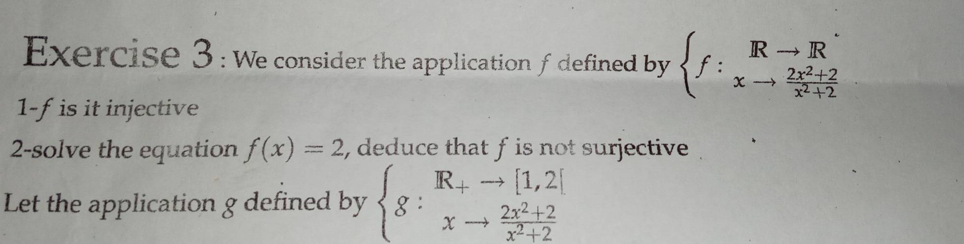 We consider the application fdefined by beginarrayl f :^Rvector xto frac 2xto  (2x^2+2)/x^2+2 endarray.   
1-f is it injective
2-solve the equation f(x)=2 , deduce that f is not surjective
Let the application g defined by beginarrayl g:^-Rto [1 xto endarray endarray beginarrayr to  xto endarray beginarrayr 2[ to x^(^2)+2