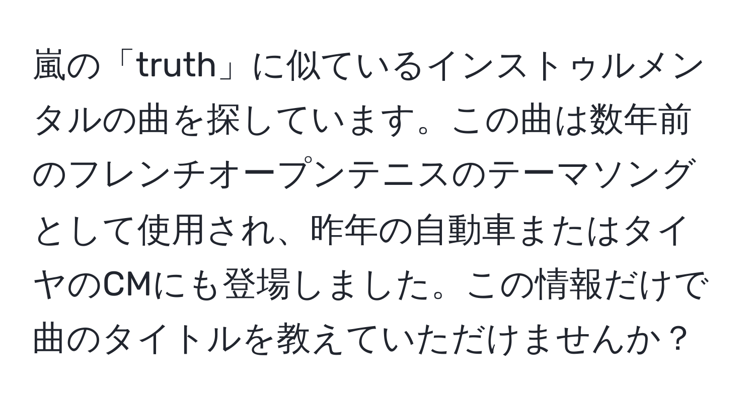 嵐の「truth」に似ているインストゥルメンタルの曲を探しています。この曲は数年前のフレンチオープンテニスのテーマソングとして使用され、昨年の自動車またはタイヤのCMにも登場しました。この情報だけで曲のタイトルを教えていただけませんか？