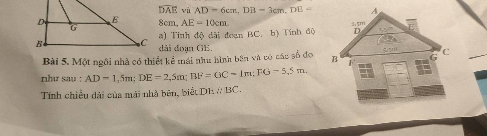 widehat DAE và AD=6cm, DB=3cm, DE=
8cm, AE=10cm. 
a) Tính độ dài đoạn BC. b) Tính độ 
dài đoạn GE. 
Bài 5. Một ngôi nhà có thiết kế mái như hình bên và có các số đo 
như sau : AD=1,5m; DE=2,5m; BF=GC=1m; FG=5,5m. 
Tính chiều dài của mái nhà bên, biết DEparallel BC.