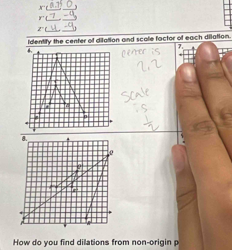 X' __)
y° _j_
Z'(_ _)
Identify the center of dilation and scale factor of each dilation.
7.
How do you find dilations from non-origin p