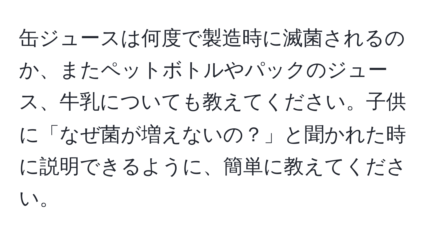 缶ジュースは何度で製造時に滅菌されるのか、またペットボトルやパックのジュース、牛乳についても教えてください。子供に「なぜ菌が増えないの？」と聞かれた時に説明できるように、簡単に教えてください。