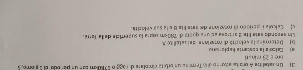 Un satellite A orbita attorno alla Terra su un'orbita circolare di raggio 6780km con un periodo di 1 giorno, 5
ore e 25 minuti. 
a) Calcola la costante kepleriana 
b) Determina la velocità di rotazione del satellite A 
Un secondo satellite B si trova ad una quota di 780km sopra la superficie della Terra. 
c) Calcola il periodo di rotazione del satellite B e la sua velocità.