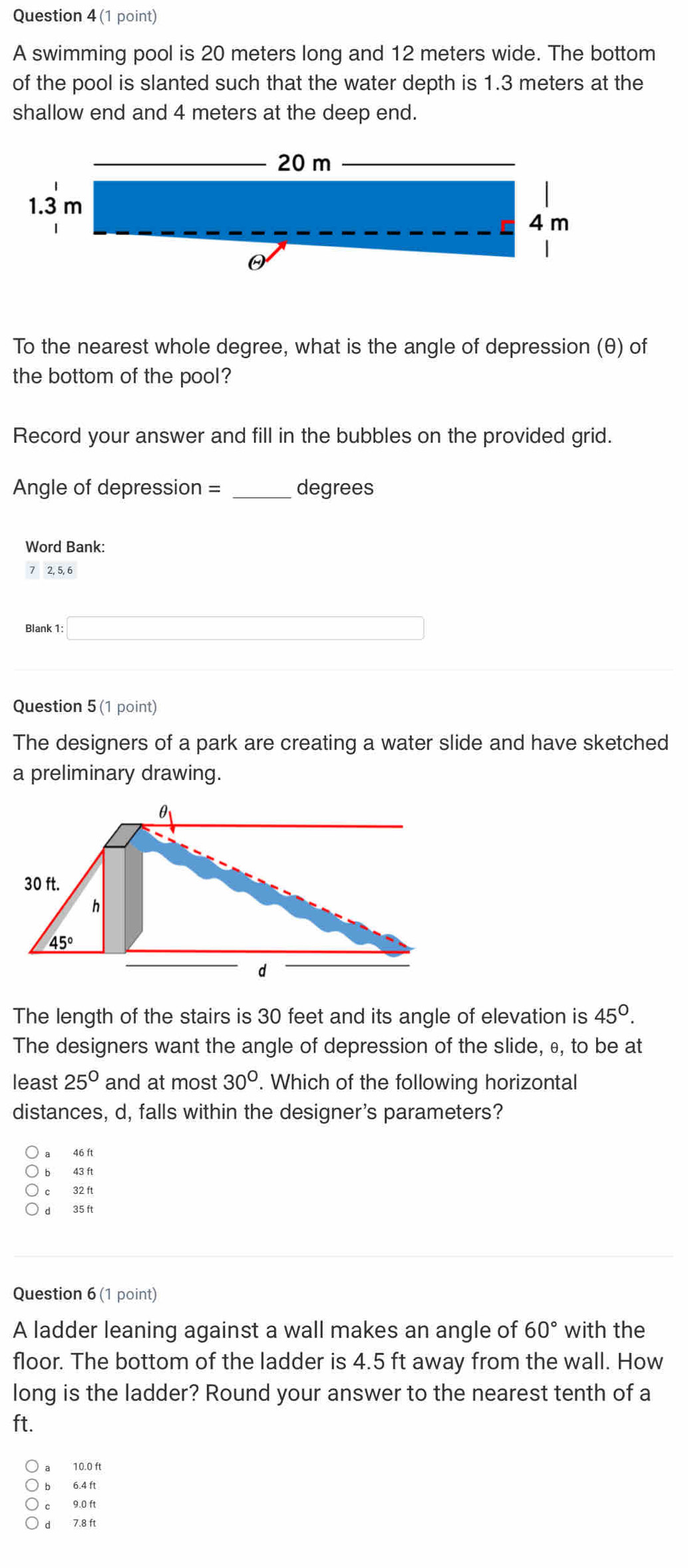 A swimming pool is 20 meters long and 12 meters wide. The bottom
of the pool is slanted such that the water depth is 1.3 meters at the
shallow end and 4 meters at the deep end.
To the nearest whole degree, what is the angle of depression (θ) of
the bottom of the pool?
Record your answer and fill in the bubbles on the provided grid.
Angle of depression = _degrees
Word Bank:
7 2, 5, 6
Blank 1: (-3,4)
Question 5 (1 point)
The designers of a park are creating a water slide and have sketched
a preliminary drawing.
The length of the stairs is 30 feet and its angle of elevation is 45°.
The designers want the angle of depression of the slide, θ, to be at
least 25° and at most 30°. Which of the following horizontal
distances, d, falls within the designer's parameters?
46 ft
bì 43 ft
c 32 ft
d 35 ft
Question 6 (1 point)
A ladder leaning against a wall makes an angle of 60° with the
floor. The bottom of the ladder is 4.5 ft away from the wall. How
long is the ladder? Round your answer to the nearest tenth of a
ft.
a 10.0 ft
b 6.4 ft
c 9.0 ft
d 7.8 ft