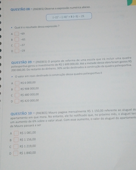 (PAEBES) Observe a expressão numérica abaixo.
(-2)^2-(-4)^2+8(-3)-25
Qual é o resultado dessa expressão ?
A -69
B -61
C -37
D -29
QUESTÃO 09 - (PAEBES) O projeto de reforma de uma escola que irá incluir uma quadra
poliesportiva gerou o investimento de R$ 1 600 000,00. Até a metade dessa obra foram gastos R$
200 000,00. Do restante do dinheiro, 30% serão destinados à construção da quadra poliesportiva.
O valor em reais destinado à construção dessa quadra poliesportiva é
A R$ 6 000,00
B R$ 908 000,00
C R$ 480 000,00
D R$ 420 000,00
QUESTÃO 10 - (PAEBES) Mauro pagava mensalmente R$ 1 150,00 referente ao aluguel do
apartamento em que mora. No entanto, ele foi notificado que, no próximo mês, o aluguel tera
um aumento de 6% sobre o valor atual. Com esse aumento, o vaior do aluguel do apartament
de Mauro passará a ser
A R$ 1 081,00
B R$ 1 156,00
C R$ 1 219,00
D R$ 1 840,00