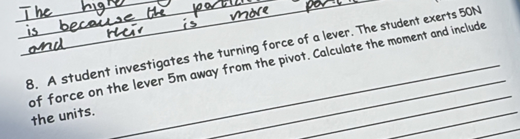 A student investigates the turning force of a lever. The student exerts 50N
of force on the lever 5m away from the pivot. Calculate the moment and include 
_ 
_ 
_ 
the units.