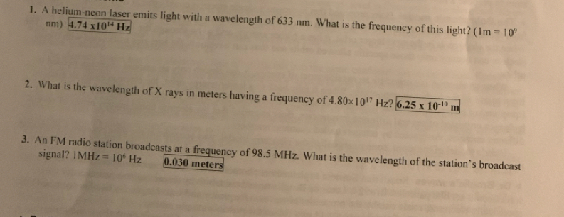 A helium-neon laser emits light with a wavelength of 633 nm. What is the frequency of this light? (1m=10°
nm) 4.74* 10^(14)Hz
2. What is the wavelength of X rays in meters having a frequency of 4.80* 10^(17)Hz 6.25* 10^(-10)m
3. An FM radio station broadcasts at a frequency of 98.5 MHz. What is the wavelength of the station’s broadcast 
signal? 1MHz=10^6Hz 0.030 meters