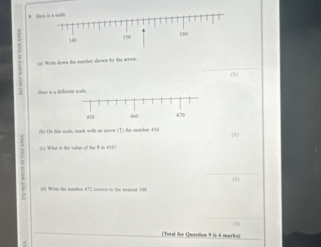 Here is a scale.
140 150
160
_ 
(a) Write down the number shown by the arrow. 
(1) 
Here is a different scale.
450 460 470
(b) On this scale, mark with an arrow (↑) the number 456
(1) 
(c) What is the value of the 5 in 456? 
_ 
(1) 
(d) Write the number 472 correct to the nearest 100
_ 
(1) 
_ 
(Total for Question 9 is 4 marks)