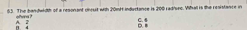 The bandwidth of a resonant circuit with 20mH inductance is 200 rad/sec. What is the resistance in
ohms?
A. 2 C. 6
B. 4
D. 8