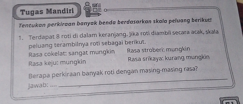 Tugas Mandiri 
Tentukan perkiraan banyak benda berdasarkan skala peluang berikut! 
1. Terdapat 8 roti di dalam keranjang. Jika roti diambil secara acak, skala 
peluang terambilnya roti sebagai berikut. 
Rasa cokelat: sangat mungkin Rasa stroberi: mungkin 
Rasa keju: mungkin Rasa srikaya: kurang mungkin 
_ 
Berapa perkiraan banyak roti dengan masing-masing rasa? 
Jawab:_ 
_ 
_