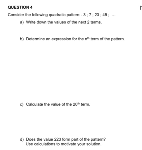 Consider the following quadratic pattern: - 3; 7; 23; 45; … 
a) Write down the values of the next 2 terms. 
b) Determine an expression for the n^(th) term of the pattern. 
c) Calculate the value of the 20^(th) term. 
d) Does the value 223 form part of the pattern? 
Use calculations to motivate your solution.