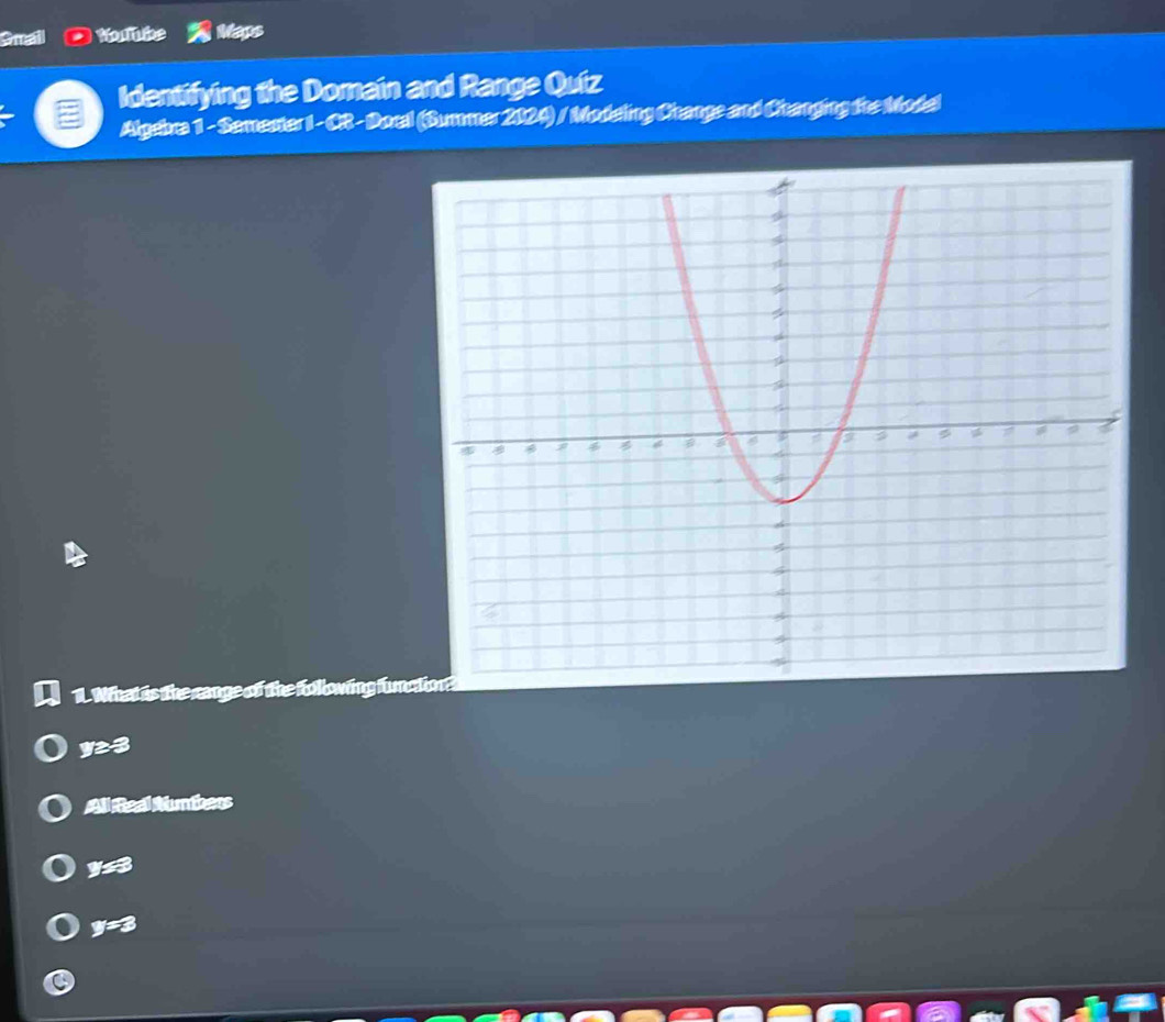 Gmail Noutube Maps
Identifying the Domain and Range Quiz
Algebra 1 - Semester I- CR- Docal (Summer 2024) / Modeling Change and Changing the Model
1. What is the range of the Kollowing func
y3
All Real Numbers
y
y=3