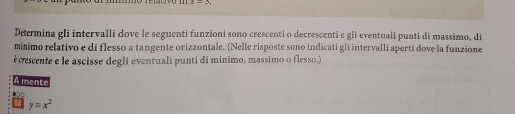 x=3. 
Determina gli intervalli dove le seguenti funzioni sono crescenti o decrescenti e gli eventuali punti di massimo, di 
minimo relativo e di flesso a tangente orizzontale. (Nelle risposte sono indicati gli intervalli aperti dove la funzione 
è crescente e le ascisse degli eventuali punti di minimo, massimo o flesso.) 
A mente 
●○
y=x^2