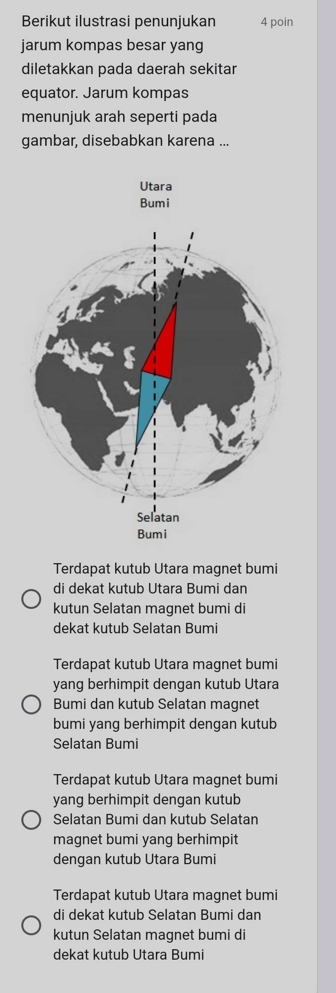 Berikut ilustrasi penunjukan 4 poin
jarum kompas besar yang
diletakkan pada daerah sekitar
equator. Jarum kompas
menunjuk arah seperti pada
gambar, disebabkan karena ...
Utara
Bumi
Terdapat kutub Utara magnet bumi
di dekat kutub Utara Bumi dan
kutun Selatan magnet bumi di
dekat kutub Selatan Bumi
Terdapat kutub Utara magnet bumi
yang berhimpit dengan kutub Utara
Bumi dan kutub Selatan magnet
bumi yang berhimpit dengan kutub
Selatan Bumi
Terdapat kutub Utara magnet bumi
yang berhimpit dengan kutub
Selatan Bumi dan kutub Selatan
magnet bumi yang berhimpit
dengan kutub Utara Bumi
Terdapat kutub Utara magnet bumi
di dekat kutub Selatan Bumi dan
kutun Selatan magnet bumi di
dekat kutub Utara Bumi