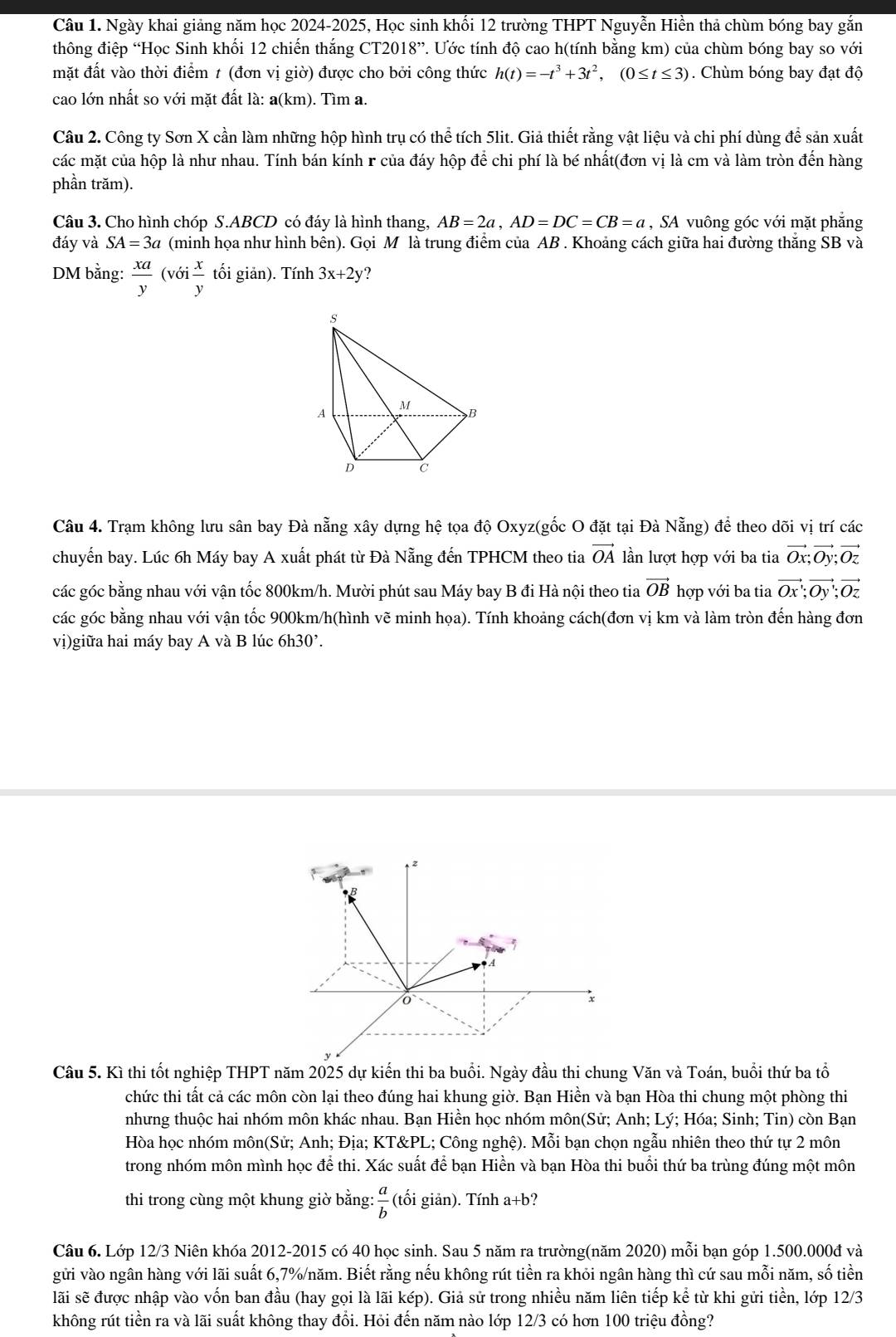 Ngày khai giảng năm học 2024-2025, Học sinh khối 12 trường THPT Nguyễn Hiền thả chùm bóng bay gắn
thông điệp “Học Sinh khối 12 chiến thắng CT2018”. Ước tính độ cao h(tính bằng km) của chùm bóng bay so với
mặt đất vào thời điểm 1 (đơn vị giờ) được cho bởi công thức h(t)=-t^3+3t^2,(0≤ t≤ 3). Chùm bóng bay đạt độ
cao lớn nhất so với mặt đất là: a(km). Tìm a.
Câu 2. Công ty Sơn X cần làm những hộp hình trụ có thể tích 5lit. Giả thiết rằng vật liệu và chi phí dùng để sản xuất
các mặt của hộp là như nhau. Tính bán kính r của đáy hộp để chi phí là bé nhất(đơn vị là cm và làm tròn đến hàng
phần trăm).
Câu 3. Cho hình chóp S.ABCD có đáy là hình thang, AB=2a,AD=DC=CB=a , SA vuông góc với mặt phẳng
đáy và SA=3a (minh họa như hình bên). Gọi M là trung điểm của AB . Khoảng cách giữa hai đường thắng SB và
DM bằng:  xa/y (voi x/y  tối giản). Tính 3x+2y ?
s
A M
B
D C
Câu 4. Trạm không lưu sân bay Đà nẵng xây dựng hệ tọa độ Oxyz(gốc O đặt tại Đà Nẵng) để theo dõi vị trí các
chuyến bay. Lúc 6h Máy bay A xuất phát từ Đà Nẵng đến TPHCM theo tia vector OA lần lượt hợp với ba tia vector Ox;vector Oy;vector Oz
các góc bằng nhau với vận tốc 800km/h. Mười phút sau Máy bay B đi Hà nội theo tia vector OBh ợp với ba tia vector Ox;vector Oy;vector Oz
các góc bằng nhau với vận tốc 900km/h(hình vẽ minh họa). Tính khoảng cách(đơn vị km và làm tròn đến hàng đơn
vị)giữa hai máy bay A và B lúc 6h30².
z
B
,
A
x
Câu 5. Kì thi tốt nghiệp THPT năm 2025 dự kiến thi ba buổi. Ngày đầu thi chung Văn và Toán, buổi thứ ba tổ
chức thi tất cả các môn còn lại theo đúng hai khung giờ. Bạn Hiền và bạn Hòa thi chung một phòng thi
nhưng thuộc hai nhóm môn khác nhau. Bạn Hiền học nhóm môn(Sử; Anh; Lý; Hóa; Sinh; Tin) còn Bạn
Hòa học nhóm môn(Sử; Anh; Địa; KT&PL; Công nghệ). Mỗi bạn chọn ngẫu nhiên theo thứ tự 2 môn
trong nhóm môn mình học để thi. Xác suất để bạn Hiền và bạn Hòa thi buổi thứ ba trùng đúng một môn
thi trong cùng một khung giờ bằng:  a/b  (tối giản). Tính a+b?
Câu 6. Lớp 12/3 Niên khóa 2012-2015 có 40 học sinh. Sau 5 năm ra trường(năm 2020) mỗi bạn góp 1.500.000đ và
gửi vào ngân hàng với lãi suất 6,7%/năm. Biết rằng nếu không rút tiền ra khỏi ngân hàng thì cứ sau mỗi năm, số tiền
lãi sẽ được nhập vào vốn ban đầu (hay gọi là lãi kép). Giả sử trong nhiều năm liên tiếp kể từ khi gửi tiền, lớp 12/3
không rút tiền ra và lãi suất không thay đổi. Hỏi đến năm nào lớp 12/3 có hơn 100 triệu đồng?