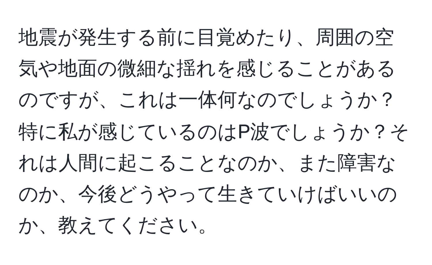 地震が発生する前に目覚めたり、周囲の空気や地面の微細な揺れを感じることがあるのですが、これは一体何なのでしょうか？特に私が感じているのはP波でしょうか？それは人間に起こることなのか、また障害なのか、今後どうやって生きていけばいいのか、教えてください。