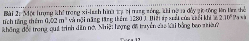 Một lượng khí trong xi-lanh hình trụ bị nung nóng, khí nở ra đầy pit-tông lên làm thể 
tích tăng thêm 0,02m^3 và nội năng tăng thêm 1280 J. Biết áp suất của khối khí là 2.10^5Pa và 
không đổi trong quá trình dãn nở. Nhiệt lượng đã truyền cho khí bằng bao nhiêu? 
Trong 12