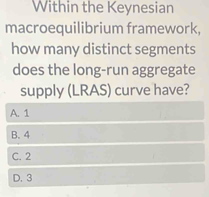 Within the Keynesian
macroequilibrium framework,
how many distinct segments
does the long-run aggregate
supply (LRAS) curve have?
A. 1
B. 4
C. 2
D. 3