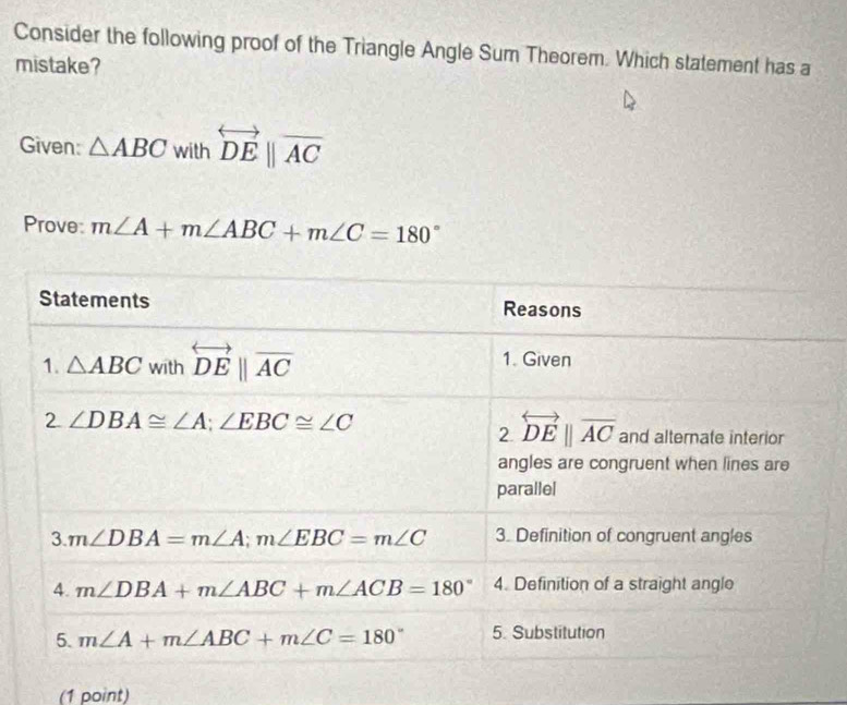 Consider the following proof of the Triangle Angle Sum Theorem. Which statement has a
mistake?
Given: △ ABC w vithoverleftrightarrow DEbeginvmatrix endvmatrix overline AC
Prove: m∠ A+m∠ ABC+m∠ C=180°
(1 point)