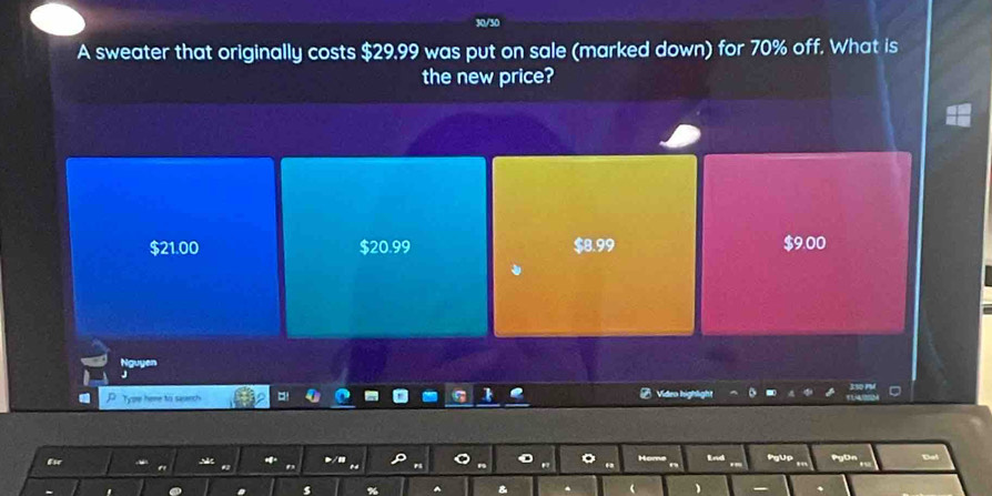 30/30
A sweater that originally costs $29.99 was put on sale (marked down) for 70% off. What is
the new price?
$21.00 $20.99 $8.99 $9.00
Nguyen
Type heme to serch
Video highlight
d PgUp PyOn