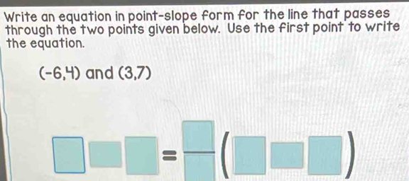 Write an equation in point-slope form for the line that passes 
through the two points given below. Use the first point to write 
the equation.
(-6,4) and (3,7)
□ □ □ = □ /□  (□ □ )