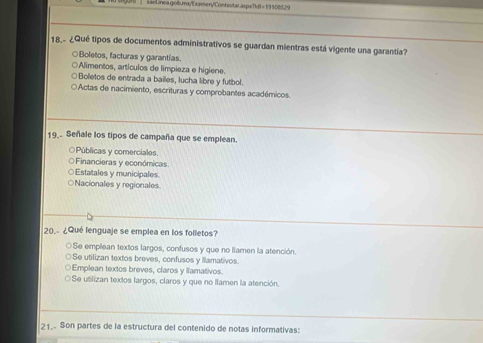 =19108529 
18.- ¿Qué tipos de documentos administrativos se guardan mientras está vigente una garantía?
Boletos, facturas y garantías.
Alimentos, artículos de limpieza e higiene.
Boletos de entrada a bailes, lucha libre y futbol.
Actas de nacimiento, escrituras y comprobantes académicos.
19. Señale los tipos de campaña que se emplean.
Públicas y comerciales.
Financieras y económicas.
Estatales y municipales.
Nacionales y regionales.
20.- ¿Qué lenguaje se emplea en los folletos?
Se emplean textos largos, confusos y que no llamen la atención.
Se utilizan textos breves, confusos y llamativos.
Emplean textos breves, claros y llamativos.
Se utilizan textos largos, claros y que no llamen la atención.
21.- Son partes de la estructura del contenido de notas informativas: